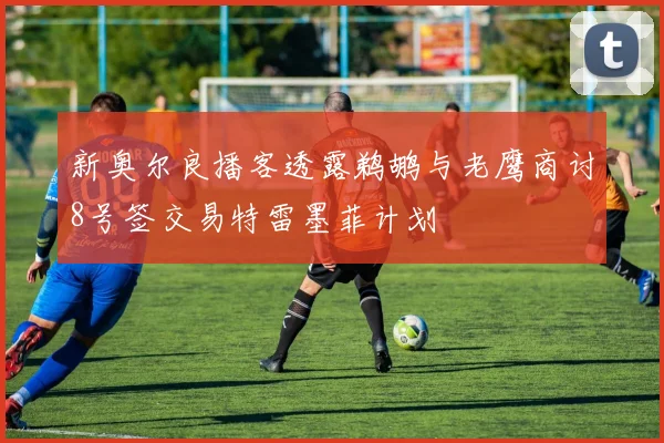 新奥尔良播客透露鹈鹕与老鹰商讨8号签交易特雷墨菲计划