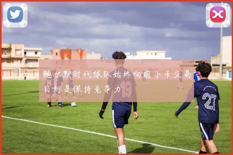 鲍尔默时代球队始终向前小卡交易目标是保持竞争力