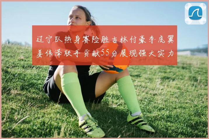 辽宁队热身赛险胜吉林付豪李虎翼姜伟泽联手贡献55分展现强大实力