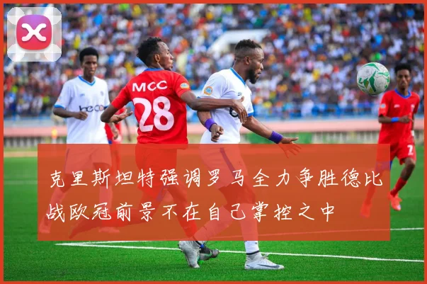 克里斯坦特强调罗马全力争胜德比战欧冠前景不在自己掌控之中