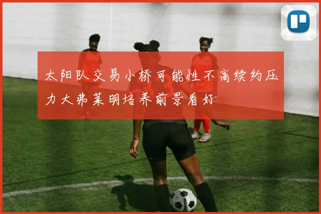 太阳队交易小桥可能性不高续约压力大弗莱明培养前景看好
