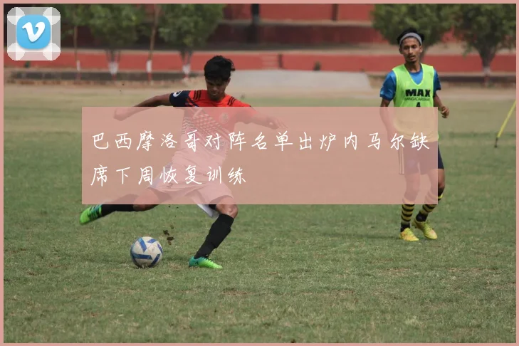 巴西摩洛哥对阵名单出炉内马尔缺席下周恢复训练