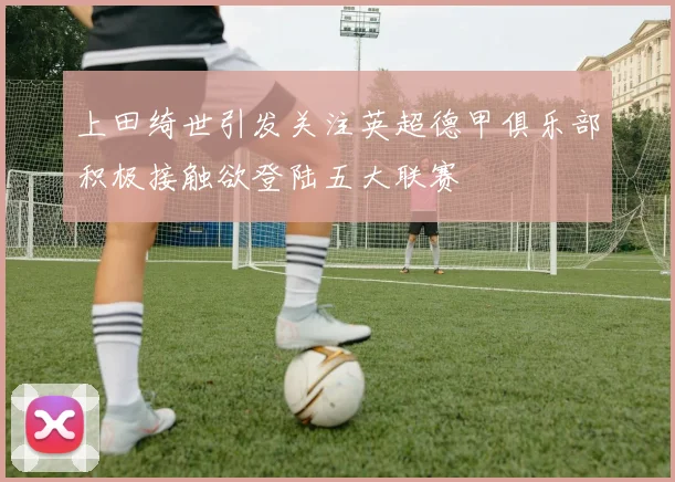 上田绮世引发关注英超德甲俱乐部积极接触欲登陆五大联赛