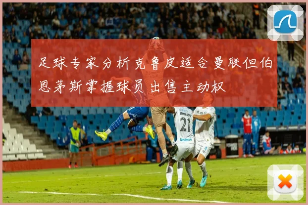 足球专家分析克鲁皮适合曼联但伯恩茅斯掌握球员出售主动权