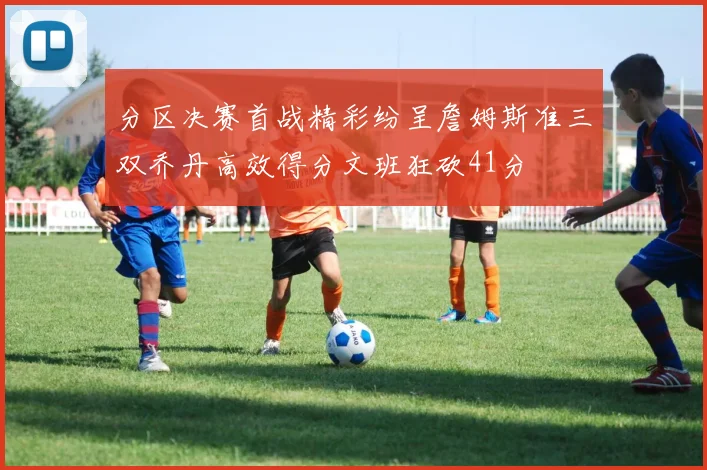 分区决赛首战精彩纷呈詹姆斯准三双乔丹高效得分文班狂砍41分