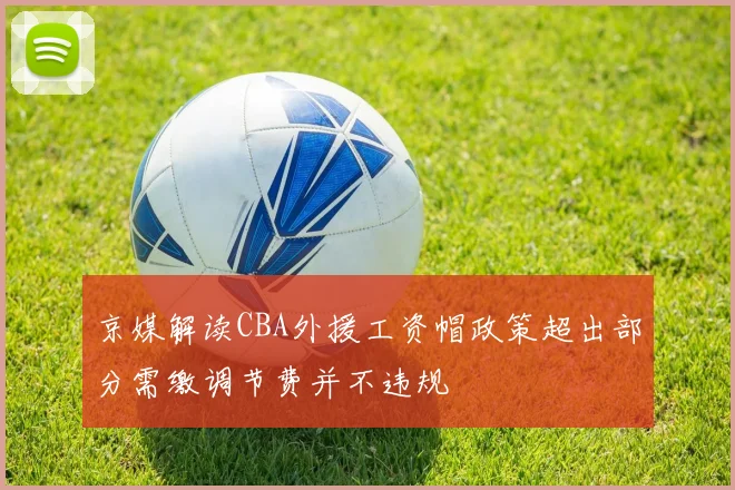 京媒解读CBA外援工资帽政策超出部分需缴调节费并不违规