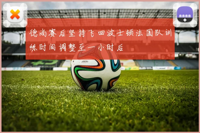 德尚赛后坚持飞回波士顿法国队训练时间调整至一小时后