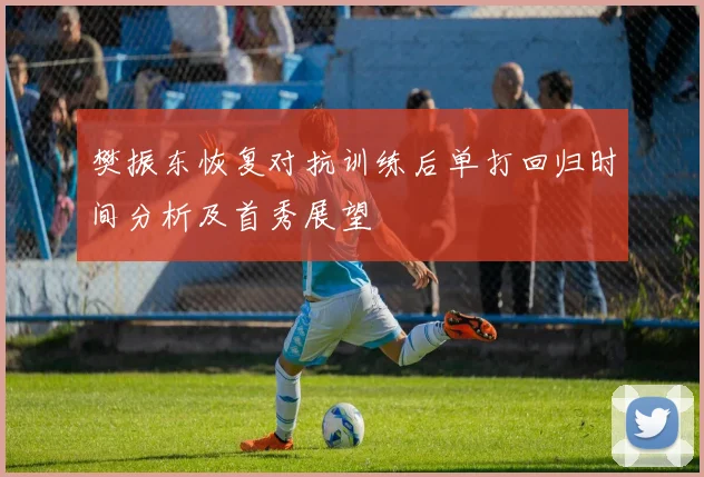 樊振东恢复对抗训练后单打回归时间分析及首秀展望