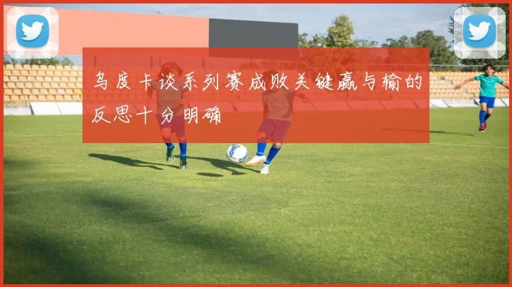 乌度卡谈系列赛成败关键赢与输的反思十分明确