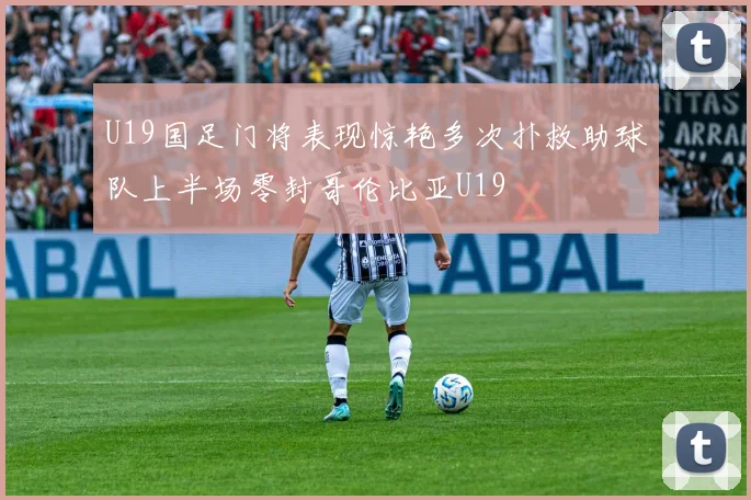 U19国足门将表现惊艳多次扑救助球队上半场零封哥伦比亚U19