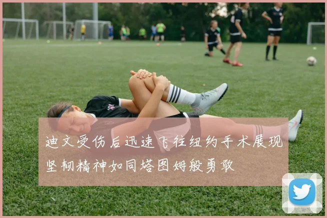迪文受伤后迅速飞往纽约手术展现坚韧精神如同塔图姆般勇敢