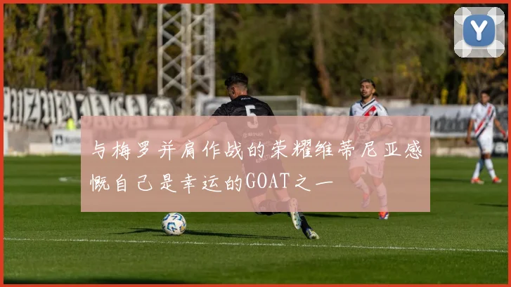与梅罗并肩作战的荣耀维蒂尼亚感慨自己是幸运的GOAT之一
