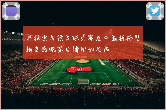 库拉索与德国球员赛后中圈祈祷恩梅查感慨赛后情谊如兄弟